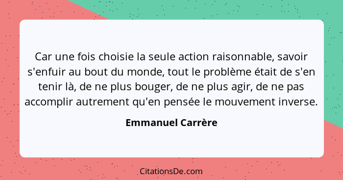 Car une fois choisie la seule action raisonnable, savoir s'enfuir au bout du monde, tout le problème était de s'en tenir là, de ne... - Emmanuel Carrère