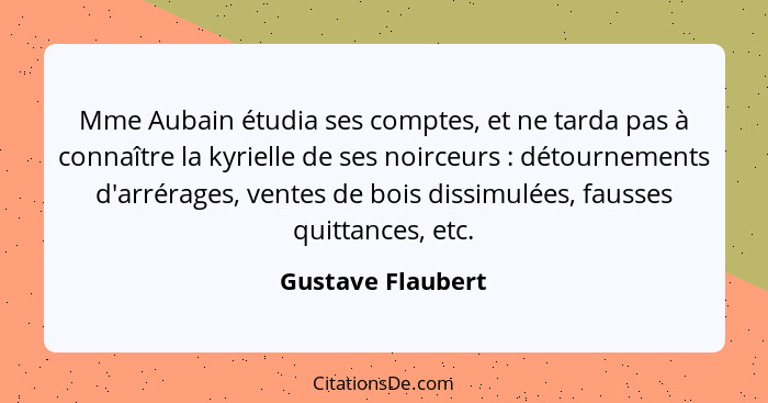 Mme Aubain étudia ses comptes, et ne tarda pas à connaître la kyrielle de ses noirceurs : détournements d'arrérages, ventes de... - Gustave Flaubert