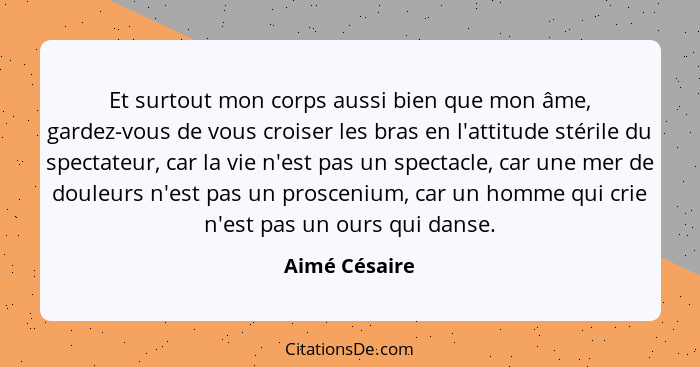 Et surtout mon corps aussi bien que mon âme, gardez-vous de vous croiser les bras en l'attitude stérile du spectateur, car la vie n'est... - Aimé Césaire