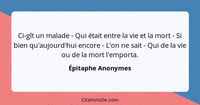 Ci-gît un malade - Qui était entre la vie et la mort - Si bien qu'aujourd'hui encore - L'on ne sait - Qui de la vie ou de la mort... - Épitaphe Anonymes