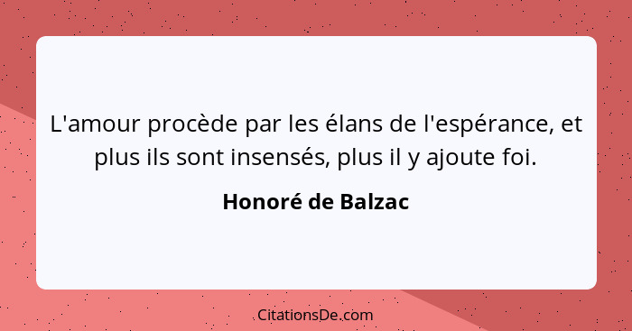 L'amour procède par les élans de l'espérance, et plus ils sont insensés, plus il y ajoute foi.... - Honoré de Balzac