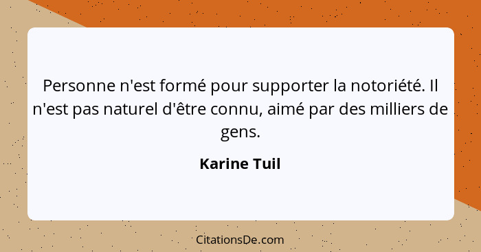 Personne n'est formé pour supporter la notoriété. Il n'est pas naturel d'être connu, aimé par des milliers de gens.... - Karine Tuil