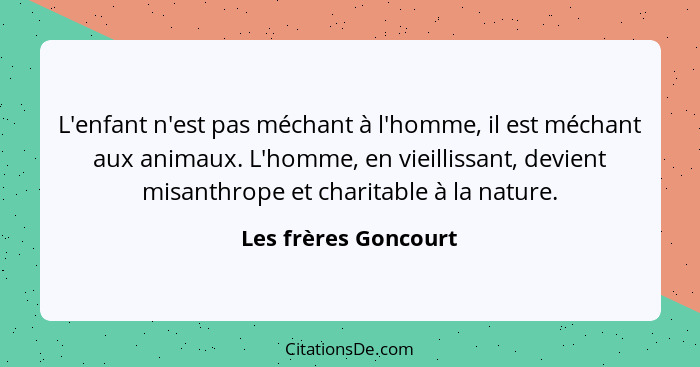 L'enfant n'est pas méchant à l'homme, il est méchant aux animaux. L'homme, en vieillissant, devient misanthrope et charitable à... - Les frères Goncourt