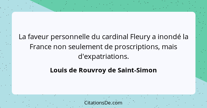 La faveur personnelle du cardinal Fleury a inondé la France non seulement de proscriptions, mais d'expatriations.... - Louis de Rouvroy de Saint-Simon
