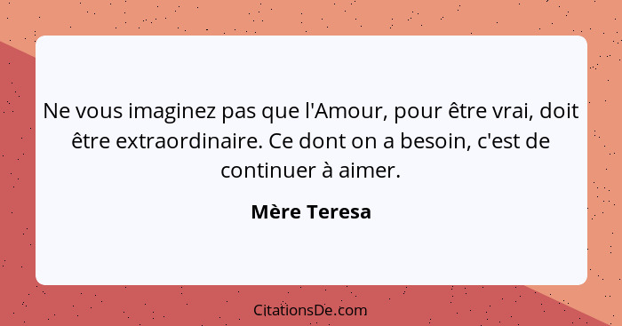 Ne vous imaginez pas que l'Amour, pour être vrai, doit être extraordinaire. Ce dont on a besoin, c'est de continuer à aimer.... - Mère Teresa