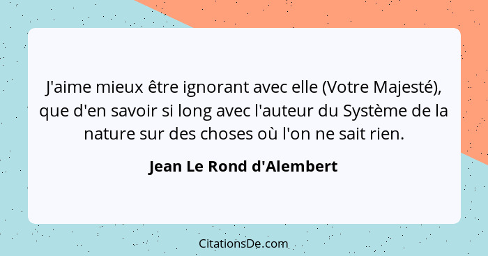 J'aime mieux être ignorant avec elle (Votre Majesté), que d'en savoir si long avec l'auteur du Système de la nature sur... - Jean Le Rond d'Alembert