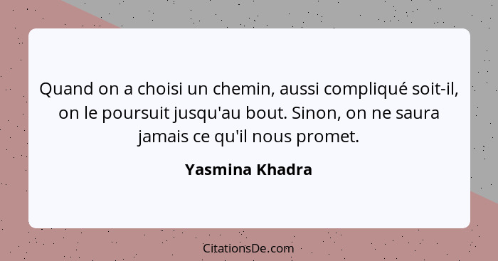 Quand on a choisi un chemin, aussi compliqué soit-il, on le poursuit jusqu'au bout. Sinon, on ne saura jamais ce qu'il nous promet.... - Yasmina Khadra