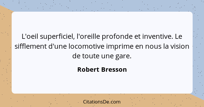 L'oeil superficiel, l'oreille profonde et inventive. Le sifflement d'une locomotive imprime en nous la vision de toute une gare.... - Robert Bresson