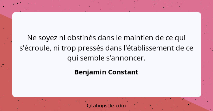 Ne soyez ni obstinés dans le maintien de ce qui s'écroule, ni trop pressés dans l'établissement de ce qui semble s'annoncer.... - Benjamin Constant