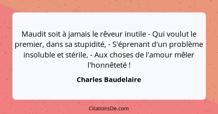 Maudit soit à jamais le rêveur inutile - Qui voulut le premier, dans sa stupidité, - S'éprenant d'un problème insoluble et stéril... - Charles Baudelaire