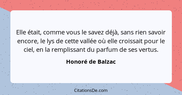 Elle était, comme vous le savez déjà, sans rien savoir encore, le lys de cette vallée où elle croissait pour le ciel, en la remplis... - Honoré de Balzac