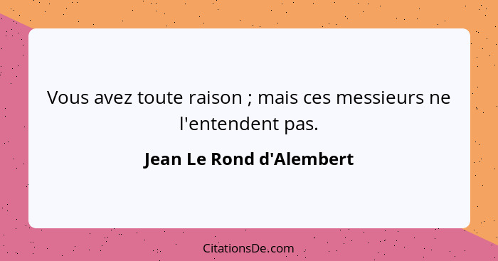 Vous avez toute raison ; mais ces messieurs ne l'entendent pas.... - Jean Le Rond d'Alembert