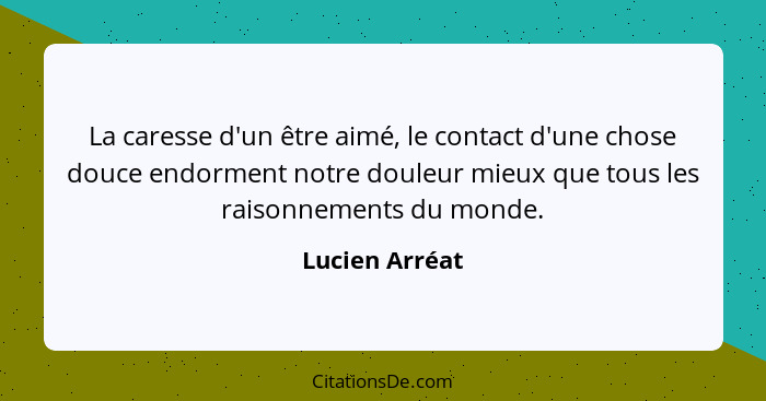 La caresse d'un être aimé, le contact d'une chose douce endorment notre douleur mieux que tous les raisonnements du monde.... - Lucien Arréat