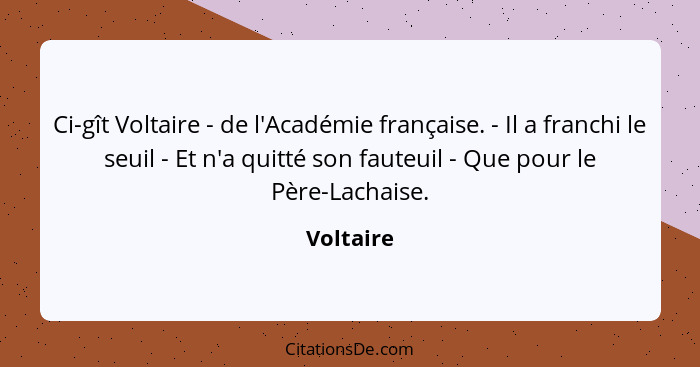 Ci-gît Voltaire - de l'Académie française. - Il a franchi le seuil - Et n'a quitté son fauteuil - Que pour le Père-Lachaise.... - Voltaire