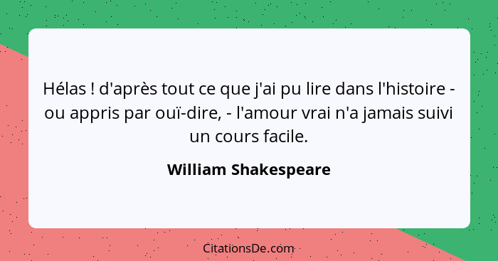 Hélas ! d'après tout ce que j'ai pu lire dans l'histoire - ou appris par ouï-dire, - l'amour vrai n'a jamais suivi un cours... - William Shakespeare