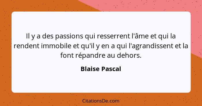 Il y a des passions qui resserrent l'âme et qui la rendent immobile et qu'il y en a qui l'agrandissent et la font répandre au dehors.... - Blaise Pascal