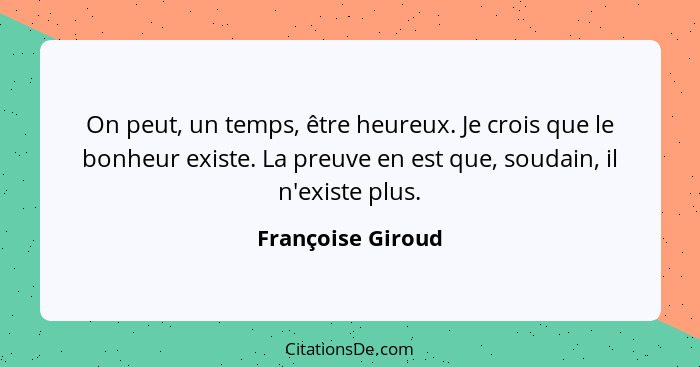 On peut, un temps, être heureux. Je crois que le bonheur existe. La preuve en est que, soudain, il n'existe plus.... - Françoise Giroud