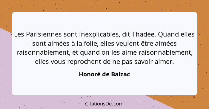 Les Parisiennes sont inexplicables, dit Thadée. Quand elles sont aimées à la folie, elles veulent être aimées raisonnablement, et q... - Honoré de Balzac