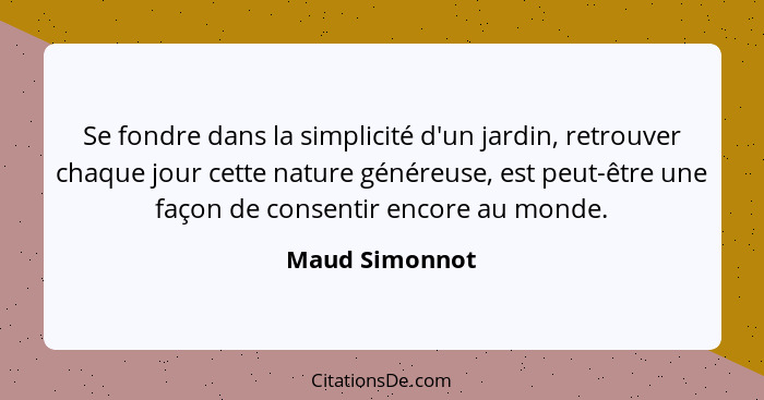 Se fondre dans la simplicité d'un jardin, retrouver chaque jour cette nature généreuse, est peut-être une façon de consentir encore au... - Maud Simonnot