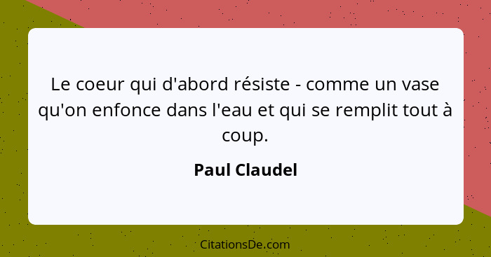 Le coeur qui d'abord résiste - comme un vase qu'on enfonce dans l'eau et qui se remplit tout à coup.... - Paul Claudel