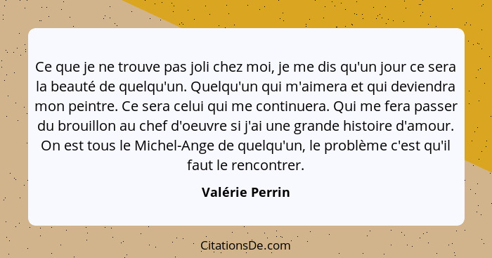 Ce que je ne trouve pas joli chez moi, je me dis qu'un jour ce sera la beauté de quelqu'un. Quelqu'un qui m'aimera et qui deviendra m... - Valérie Perrin