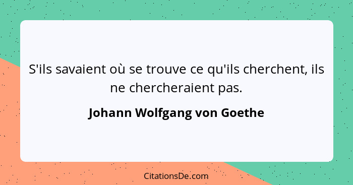 S'ils savaient où se trouve ce qu'ils cherchent, ils ne chercheraient pas.... - Johann Wolfgang von Goethe