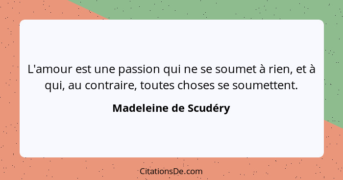 L'amour est une passion qui ne se soumet à rien, et à qui, au contraire, toutes choses se soumettent.... - Madeleine de Scudéry
