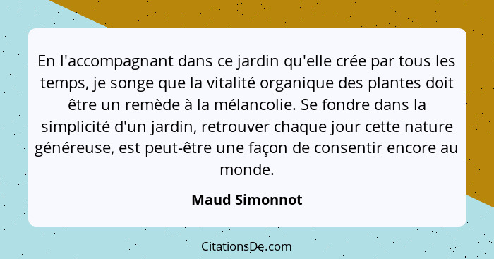 En l'accompagnant dans ce jardin qu'elle crée par tous les temps, je songe que la vitalité organique des plantes doit être un remède à... - Maud Simonnot