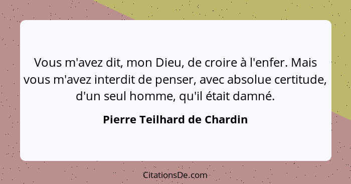 Vous m'avez dit, mon Dieu, de croire à l'enfer. Mais vous m'avez interdit de penser, avec absolue certitude, d'un seul ho... - Pierre Teilhard de Chardin