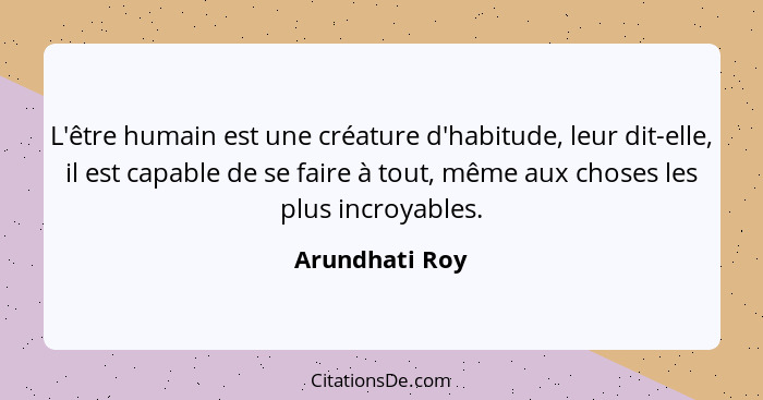 L'être humain est une créature d'habitude, leur dit-elle, il est capable de se faire à tout, même aux choses les plus incroyables.... - Arundhati Roy