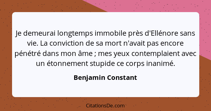 Je demeurai longtemps immobile près d'Ellénore sans vie. La conviction de sa mort n'avait pas encore pénétré dans mon âme ; m... - Benjamin Constant