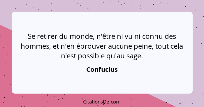 Se retirer du monde, n'être ni vu ni connu des hommes, et n'en éprouver aucune peine, tout cela n'est possible qu'au sage.... - Confucius