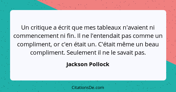 Un critique a écrit que mes tableaux n'avaient ni commencement ni fin. Il ne l'entendait pas comme un compliment, or c'en était un.... - Jackson Pollock