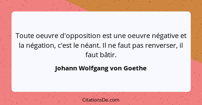 Toute oeuvre d'opposition est une oeuvre négative et la négation, c'est le néant. Il ne faut pas renverser, il faut bâtir... - Johann Wolfgang von Goethe