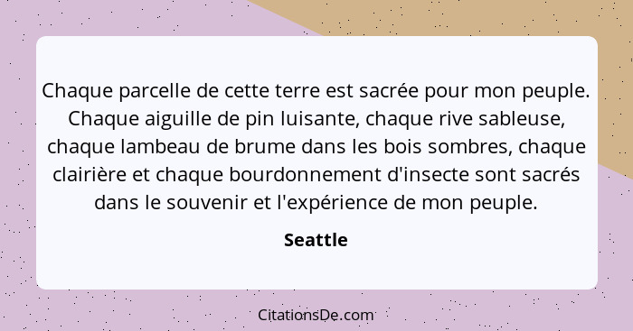 Chaque parcelle de cette terre est sacrée pour mon peuple. Chaque aiguille de pin luisante, chaque rive sableuse, chaque lambeau de brume da... - Seattle