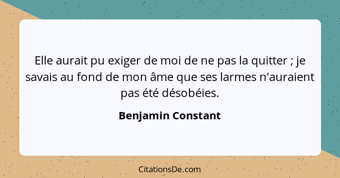 Elle aurait pu exiger de moi de ne pas la quitter ; je savais au fond de mon âme que ses larmes n'auraient pas été désobéies.... - Benjamin Constant