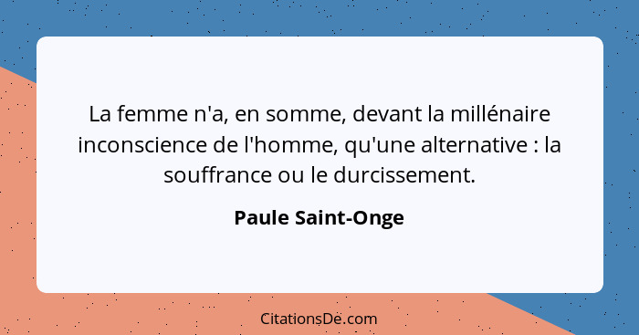 La femme n'a, en somme, devant la millénaire inconscience de l'homme, qu'une alternative : la souffrance ou le durcissement.... - Paule Saint-Onge