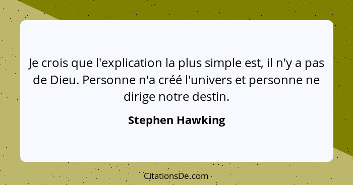 Je crois que l'explication la plus simple est, il n'y a pas de Dieu. Personne n'a créé l'univers et personne ne dirige notre destin.... - Stephen Hawking
