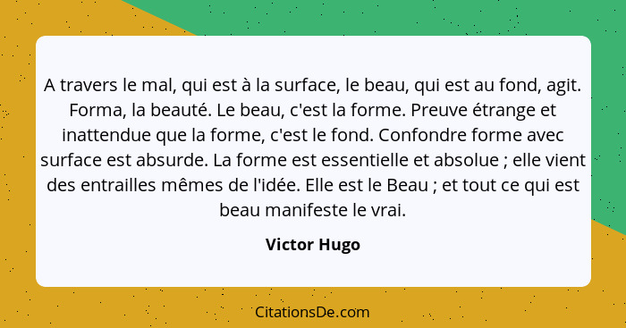 A travers le mal, qui est à la surface, le beau, qui est au fond, agit. Forma, la beauté. Le beau, c'est la forme. Preuve étrange et ina... - Victor Hugo