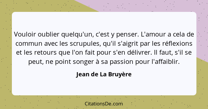 Vouloir oublier quelqu'un, c'est y penser. L'amour a cela de commun avec les scrupules, qu'il s'aigrit par les réflexions et les... - Jean de La Bruyère