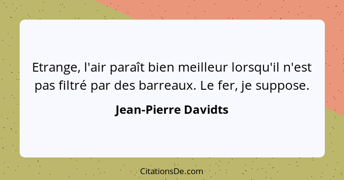 Etrange, l'air paraît bien meilleur lorsqu'il n'est pas filtré par des barreaux. Le fer, je suppose.... - Jean-Pierre Davidts