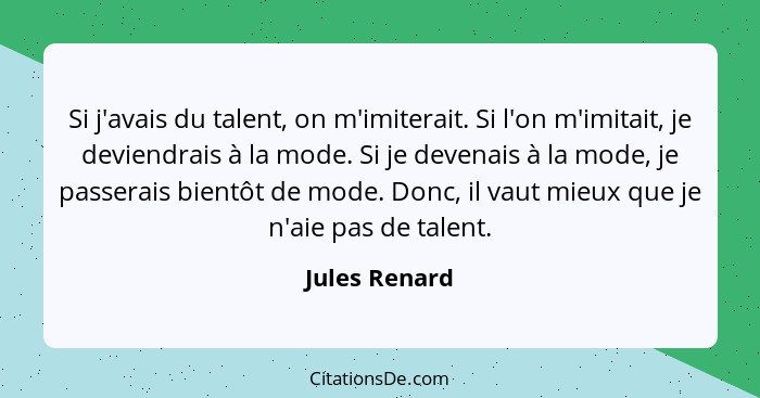 Si j'avais du talent, on m'imiterait. Si l'on m'imitait, je deviendrais à la mode. Si je devenais à la mode, je passerais bientôt de mo... - Jules Renard