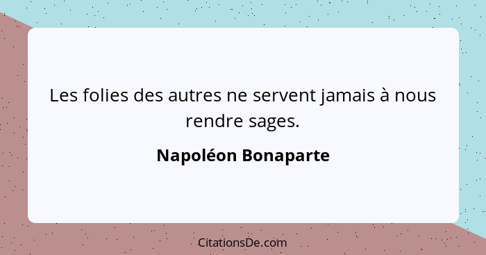 Les folies des autres ne servent jamais à nous rendre sages.... - Napoléon Bonaparte