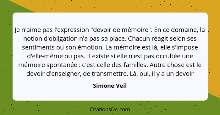 Je n'aime pas l'expression "devoir de mémoire". En ce domaine, la notion d'obligation n'a pas sa place. Chacun réagit selon ses sentimen... - Simone Veil