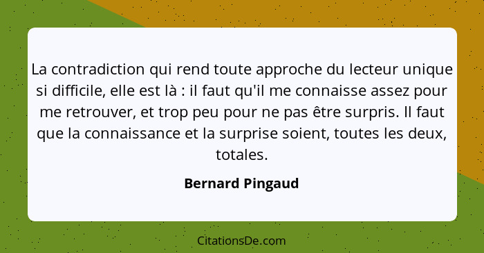 La contradiction qui rend toute approche du lecteur unique si difficile, elle est là : il faut qu'il me connaisse assez pour me... - Bernard Pingaud