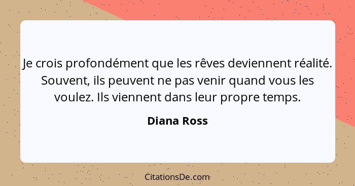 Je crois profondément que les rêves deviennent réalité. Souvent, ils peuvent ne pas venir quand vous les voulez. Ils viennent dans leur p... - Diana Ross