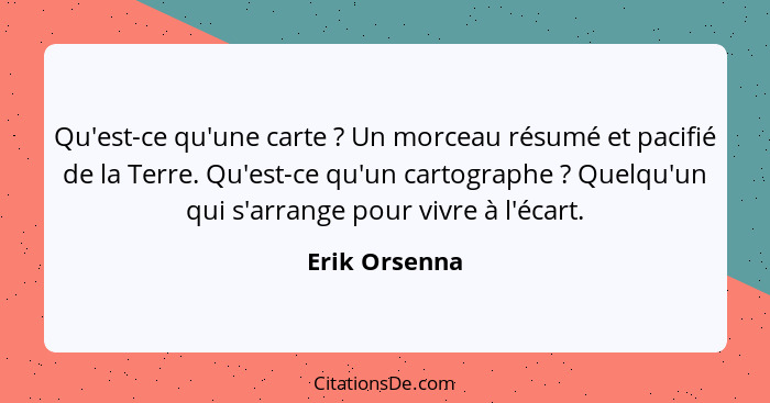 Qu'est-ce qu'une carte ? Un morceau résumé et pacifié de la Terre. Qu'est-ce qu'un cartographe ? Quelqu'un qui s'arrange pour... - Erik Orsenna