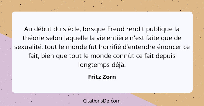 Au début du siècle, lorsque Freud rendit publique la théorie selon laquelle la vie entière n'est faite que de sexualité, tout le monde fu... - Fritz Zorn