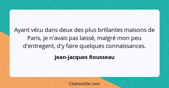 Ayant vécu dans deux des plus brillantes maisons de Paris, je n'avais pas laissé, malgré mon peu d'entregent, d'y faire quelqu... - Jean-Jacques Rousseau