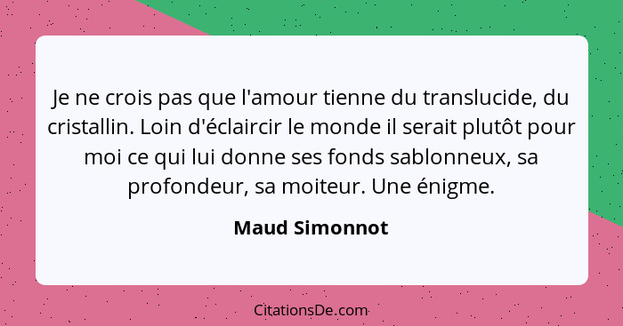 Je ne crois pas que l'amour tienne du translucide, du cristallin. Loin d'éclaircir le monde il serait plutôt pour moi ce qui lui donne... - Maud Simonnot